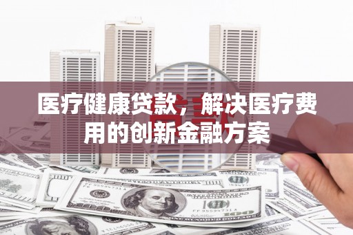 福绵医疗健康贷款，解决医疗费用的创新金融方案